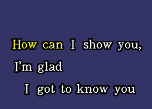 How can I show you,

Fm glad

I got to know you