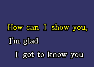 How can I show you,

Fm glad

I got to know you