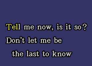 Tell me now, is it so?

DonWL let me be

the last to know