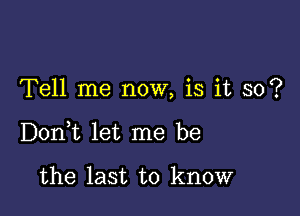 Tell me now, is it so?

DonWL let me be

the last to know