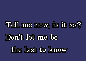 Tell me now, is it so?

DonWL let me be

the last to know