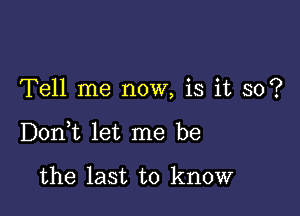 Tell me now, is it so?

DonWL let me be

the last to know