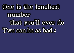 One is the loneliest
number

that you,11 ever do

Two can be as bad a?