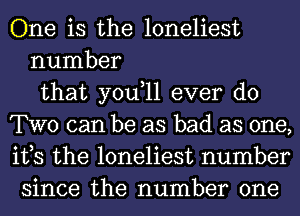 One is the loneliest
number
that you,ll ever do
TWO can be as bad as one,
its the loneliest number
since the number one