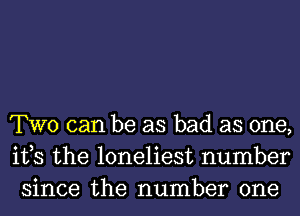 TWO can be as bad as one,
ifs the loneliest number
since the number one