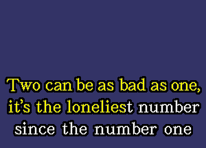 TWO can be as bad as one,
ifs the loneliest number
since the number one