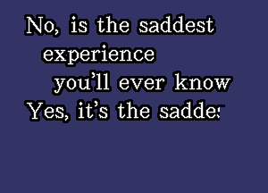 N0, is the saddest
experience
you 11 ever know

Yes, its the sadde'