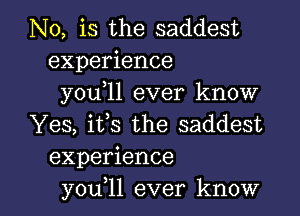 N0, is the saddest
experience
you,ll ever know
Yes, its the saddest
experience

you 11 ever know I