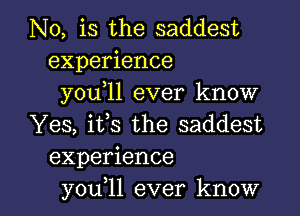 N0, is the saddest
experience
you,ll ever know
Yes, its the saddest
experience

you 11 ever know I