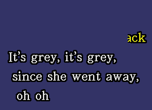 ack

Ifs grey, ifs grey,

since she went away,
oh oh