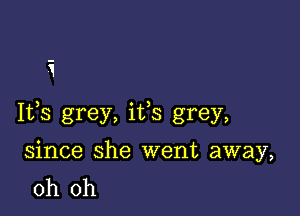 i

Ifs grey, ifs grey,

since she went away,
oh oh