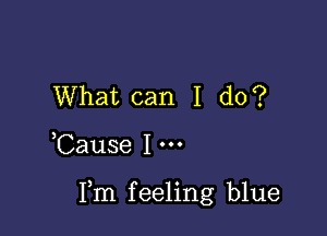 What can I do?

Cause I

Fm feeling blue