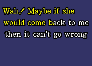 Wah! Maybe if she

would come back to me

then it can t go wrong