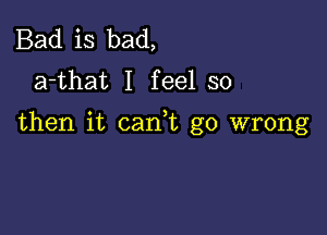 Bad is bad,
a-that I feel so

then it can t go wrong