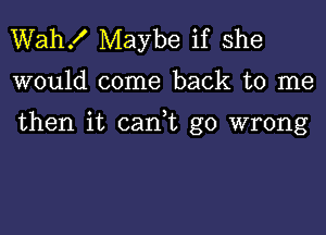 Wah! Maybe if she

would come back to me

then it can t go wrong