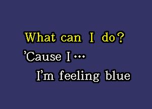 What can I do?
Cause I

Fm feeling blue