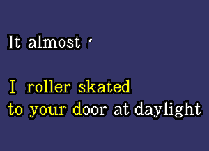 It almost '

I roller skated
to your door at daylight