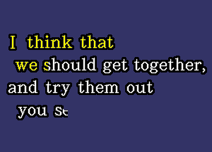 I think that
we should get together,

and try them out
you Sc