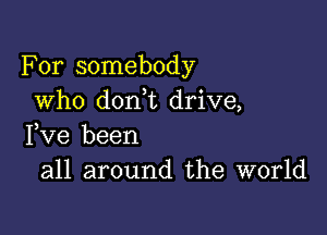 For somebody
who don t drive,

Fve been
all around the world