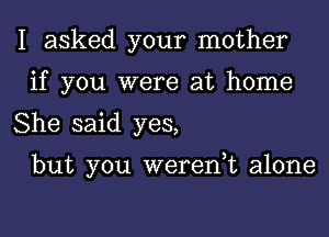 I asked your mother
if you were at home

She said yes,

but you weren,t alone