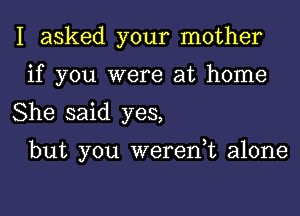 I asked your mother
if you were at home

She said yes,

but you weren,t alone