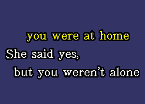 you were at home

She said yes,

but you weren,t alone