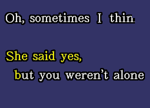 Oh, sometimes I thin.

She said yes,

but you werean alone