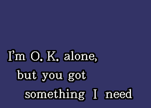 Fm O. K. alone,

but you got

something I need