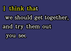 I think that
we should get together,

and try them out

you see