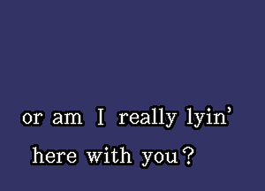 or am I really lyin

here With you?