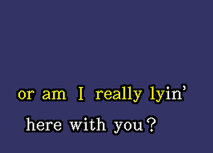 or am I really lyin

here With you?