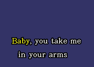 Baby, you take me

in your arms