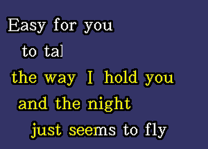 Easy for you
to tal

the way I hold you
and the night

just seems to fly