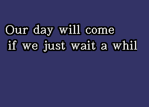 Our day Will come
if we just wait a Whil