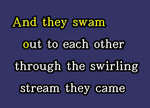 And they swam
out to each other
through the swirling

stream they came