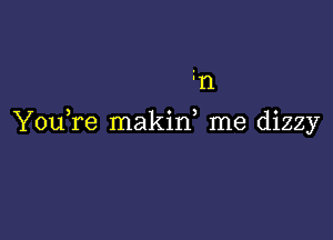 n

YouTe makif me dizzy