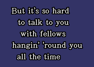 But ifs so hard
to talk to you
with fellows

hangif Tound you

all the time