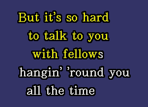 But ifs so hard
to talk to you
with fellows

hangif Tound you

all the time