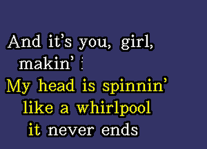 And its you, girl,
makif 5

My head is spinnin
like a whirlpool
it never ends