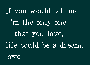 If you would tell me

Fm the only one

that you love,

life could be a dream,

SW6