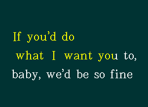 If y0u d do

What I want you to,

baby, we d be so fine