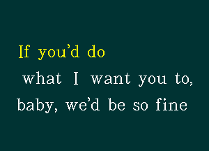 If y0u d do

What I want you to,

baby, we d be so fine