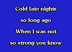Cold late nights

so long ago
When I was not

so strong you know