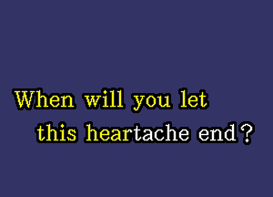 When will you let
this heartache end?