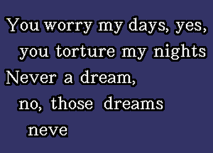 You worry my days, yes,

you torture my nights
Never a dream,
no, those dreams
neve