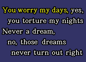 You worry my days, yes,
you torture my nights
Never a dream,
n0, those dreams

never turn out right