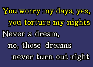 You worry my days, yes,
you torture my nights
Never a dream,
n0, those dreams

never turn out right