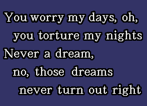 You worry my days, oh,
you torture my nights
Never a dream,
n0, those dreams

never turn out right