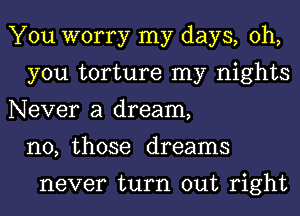 You worry my days, oh,
you torture my nights
Never a dream,
n0, those dreams

never turn out right