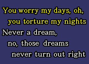 You worry my days, oh,
you torture my nights
Never a dream,
n0, those dreams

never turn out right